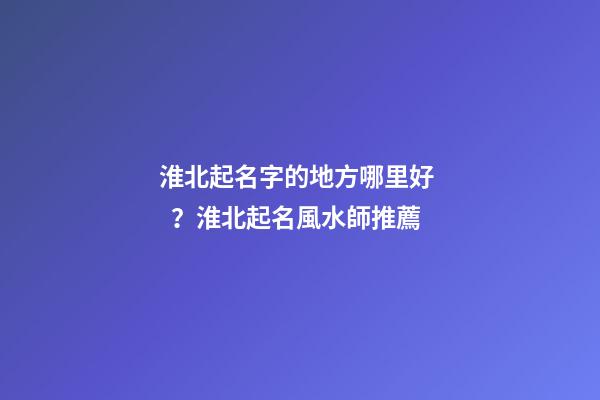 淮北起名字的地方哪里好？淮北起名風水師推薦
